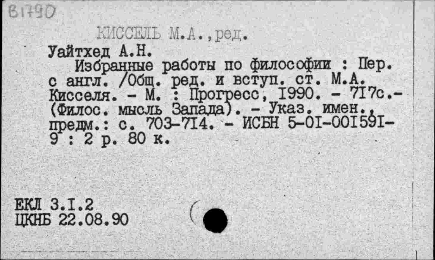 ﻿КИССЕЛЬ М.А.,ред.
Уайтхед А.Н.
Избранные работы по философии : Пер. с англ. /Общ. ред. и вступ. ст. М.А. Кисселя. - М. : Прогресс, 1990. - 717с.-(Филос. мысль Запада). - Указ. имен., предо.: с. 703-714. - ИСБН 5-01-001591-9 : 2 р. 80 к.
ЕКЛ 3.1.2
ЦКНБ 22.08.90